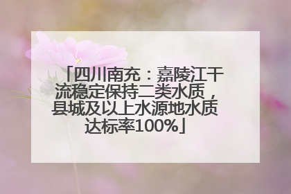 四川南充：嘉陵江干流稳定保持二类水质，县城及以上水源地水质达标率100%