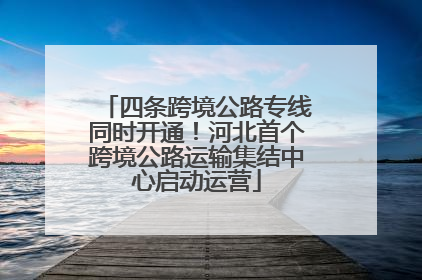 四条跨境公路专线同时开通！河北首个跨境公路运输集结中心启动运营