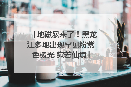 地磁暴来了!黑龙江多地出现罕见粉紫色极光 宛若仙境