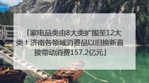 家电品类由8大类扩围至12大类！济南各领域消费品以旧换新直接带动消费157.2亿元