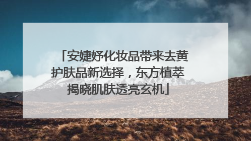 安婕妤化妆品带来去黄护肤品新选择，东方植萃揭晓肌肤透亮玄机