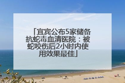 宜宾公布5家储备抗蛇毒血清医院：被蛇咬伤后2小时内使用效果最佳