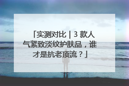 实测对比｜3 款人气紧致淡纹护肤品，谁才是抗老顶流？