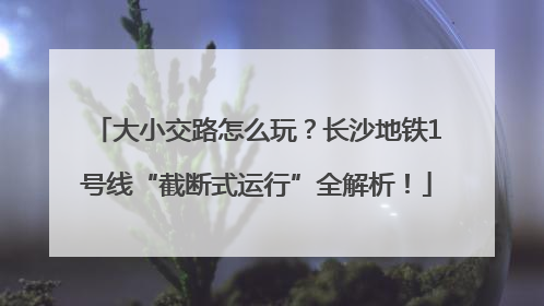 大小交路怎么玩？长沙地铁1号线“截断式运行”全解析！