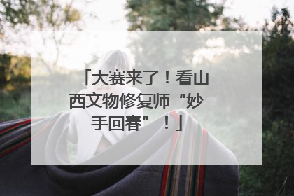 大赛来了！看山西文物修复师“妙手回春”！