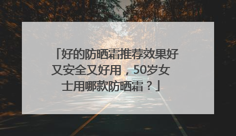 好的防晒霜推荐效果好又安全又好用，50岁女士用哪款防晒霜？