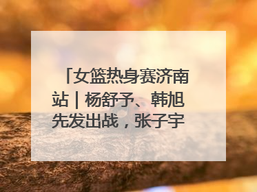 女篮热身赛济南站｜杨舒予、韩旭先发出战，张子宇替补待命