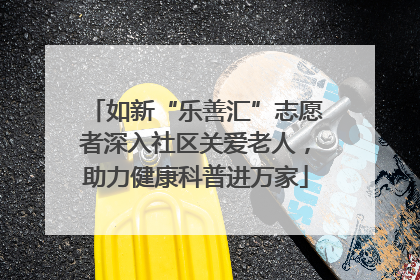 如新“乐善汇”志愿者深入社区关爱老人，助力健康科普进万家