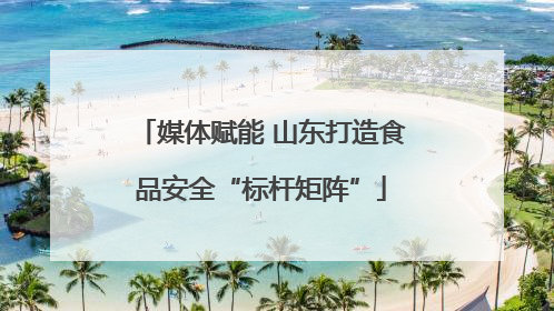 媒体赋能 山东打造食品安全“标杆矩阵”