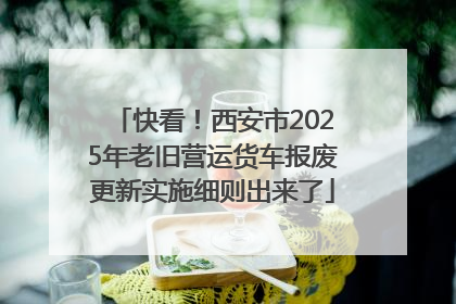 快看！西安市2025年老旧营运货车报废更新实施细则出来了