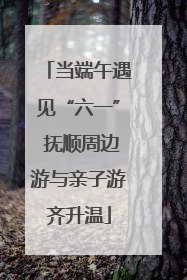 当端午遇见“六一” 抚顺周边游与亲子游齐升温