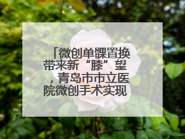 微创单髁置换带来新“膝”望，青岛市市立医院微创手术实现“保膝”目标