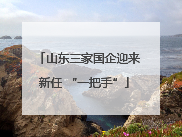 山东三家国企迎来新任 “一把手”