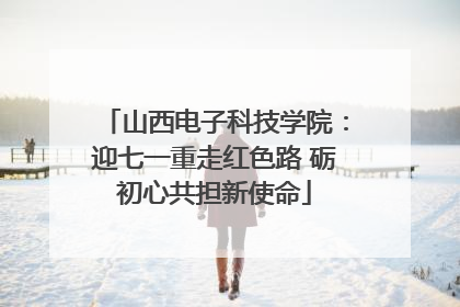山西电子科技学院：迎七一重走红色路 砺初心共担新使命