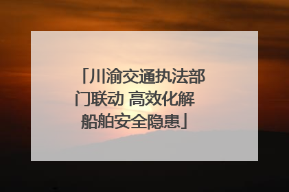 川渝交通执法部门联动 高效化解船舶安全隐患