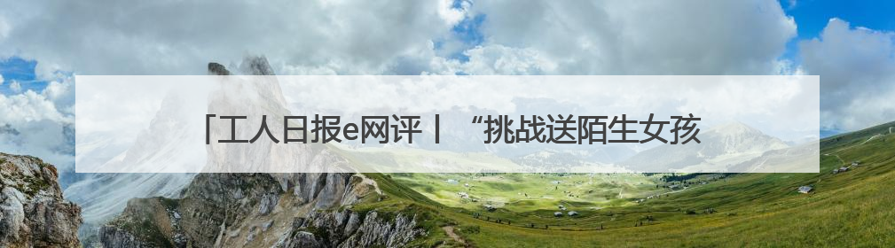 工人日报e网评丨“挑战送陌生女孩回家”？恶趣味的流量赛道没有未来