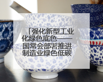 强化新型工业化绿色底色——国常会部署推进制造业绿色低碳发展