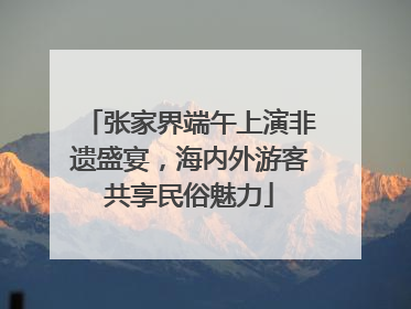 张家界端午上演非遗盛宴，海内外游客共享民俗魅力