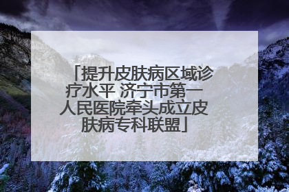 提升皮肤病区域诊疗水平 济宁市第一人民医院牵头成立皮肤病专科联盟