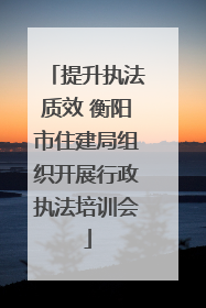 提升执法质效 衡阳市住建局组织开展行政执法培训会