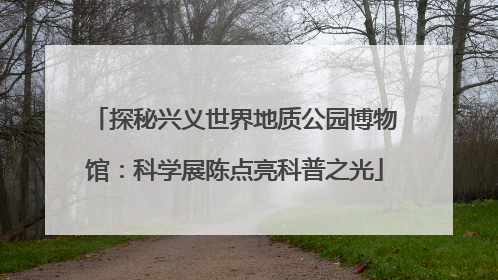 探秘兴义世界地质公园博物馆：科学展陈点亮科普之光