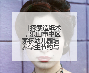 探索造纸术，乐山市中区茅桥幼儿园培养学生节约与环保意识