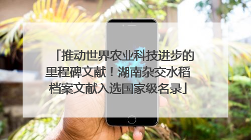 推动世界农业科技进步的里程碑文献！湖南杂交水稻档案文献入选国家级名录