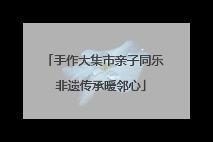 手作大集市亲子同乐 非遗传承暖邻心