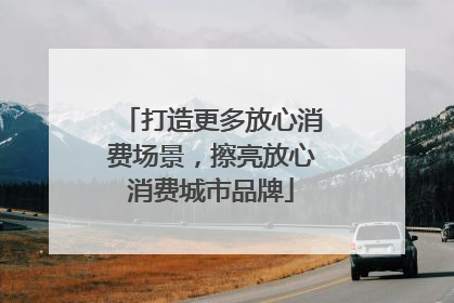 打造更多放心消费场景，擦亮放心消费城市品牌