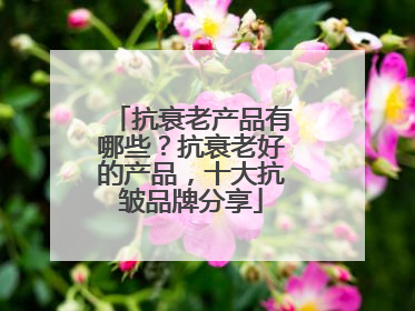 抗衰老产品有哪些？抗衰老好的产品，十大抗皱品牌分享