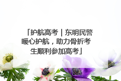 护航高考｜东明民警暖心护航，助力骨折考生顺利参加高考