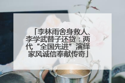 李林雨舍身救人、李学武替子还贷：两代“全国先进”演绎家风诚信奉献传奇