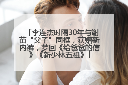李连杰时隔30年与谢苗“父子”同框，获赠新内裤，梦回《给爸爸的信》《新少林五祖》