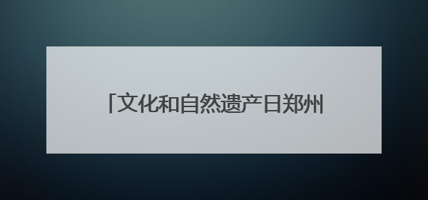 文化和自然遗产日郑州市主题活动在荥阳启动