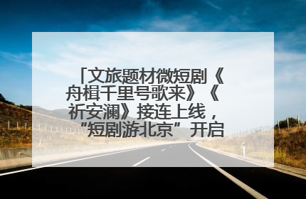 文旅题材微短剧《舟楫千里号歌来》《祈安澜》接连上线，“短剧游北京”开启大运河文化之旅