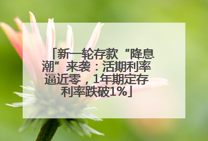 新一轮存款“降息潮”来袭：活期利率逼近零，1年期定存利率跌破1%