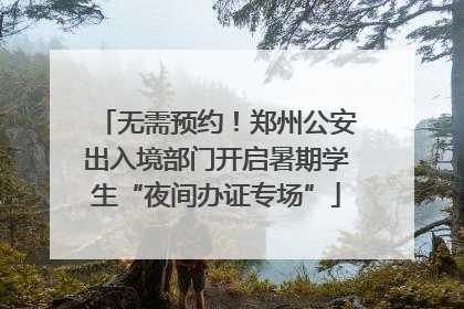 无需预约！郑州公安出入境部门开启暑期学生“夜间办证专场”