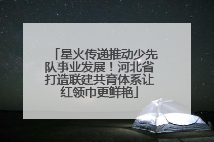 星火传递推动少先队事业发展！河北省打造联建共育体系让红领巾更鲜艳