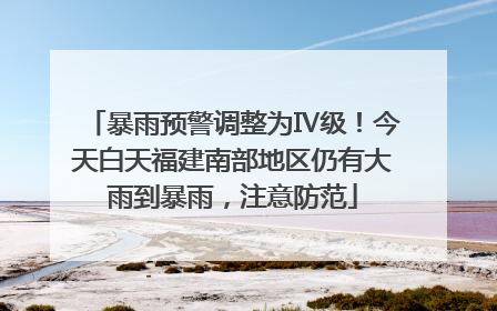 暴雨预警调整为Ⅳ级！今天白天福建南部地区仍有大雨到暴雨，注意防范