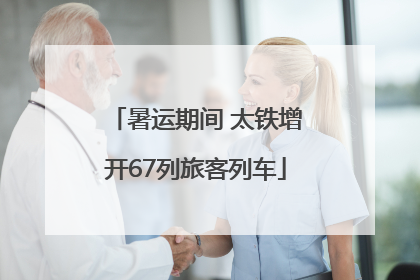 暑运期间 太铁增开67列旅客列车