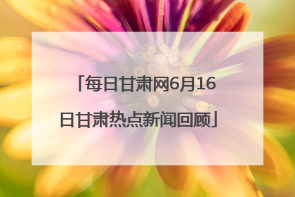 每日甘肃网6月16日甘肃热点新闻回顾