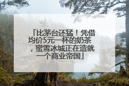 比茅台还猛！凭借均价5元一杯的奶茶，蜜雪冰城正在造就一个商业帝国