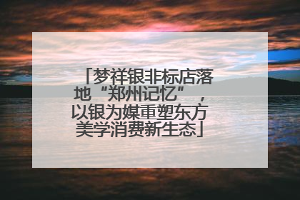 梦祥银非标店落地“郑州记忆”，以银为媒重塑东方美学消费新生态