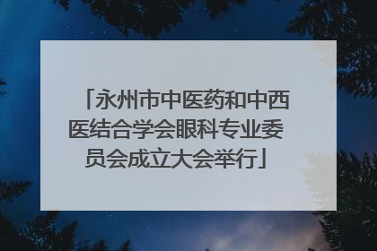 永州市中医药和中西医结合学会眼科专业委员会成立大会举行