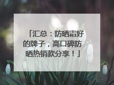 汇总：防晒霜好的牌子，高口碑防晒热销款分享！
