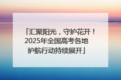 汇聚阳光，守护花开！2025年全国高考各地护航行动持续展开
