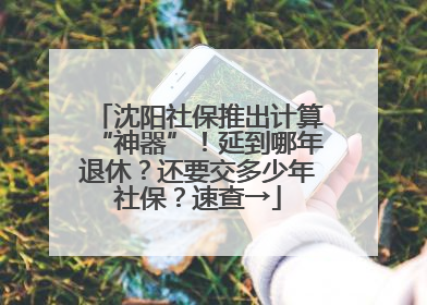 沈阳社保推出计算“神器”！延到哪年退休？还要交多少年社保？速查→
