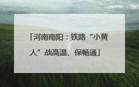 河南南阳：铁路“小黄人”战高温、保畅通