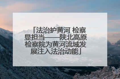法治护黄河 检察显担当——陕北高原检察院为黄河流域发展注入法治动能