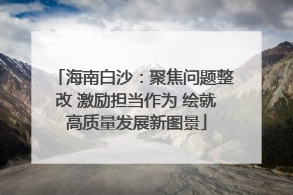 海南白沙：聚焦问题整改 激励担当作为 绘就高质量发展新图景